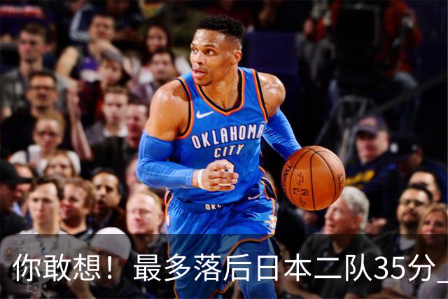 你敢想！最多落后日本二队35分 近10年男篮在干什么